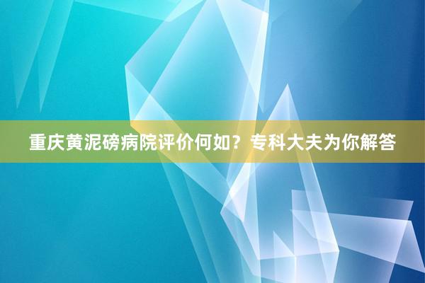 重庆黄泥磅病院评价何如？专科大夫为你解答